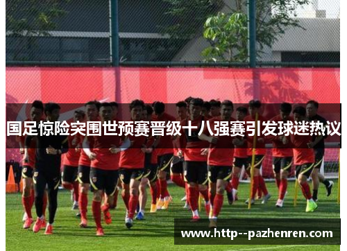 国足惊险突围世预赛晋级十八强赛引发球迷热议