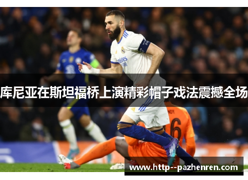 库尼亚在斯坦福桥上演精彩帽子戏法震撼全场 库尼亚在斯坦福桥上演精彩帽子戏法震撼全场