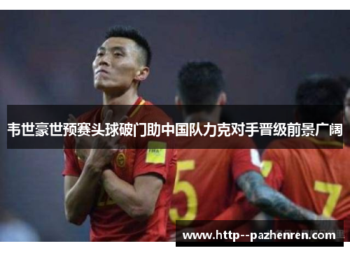 韦世豪世预赛头球破门助中国队力克对手晋级前景广阔 韦世豪世预赛头球破门助中国队力克对手晋级前景广阔